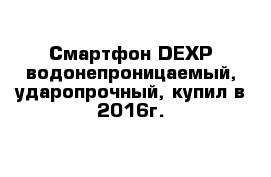 Смартфон DEXP водонепроницаемый, ударопрочный, купил в 2016г. 